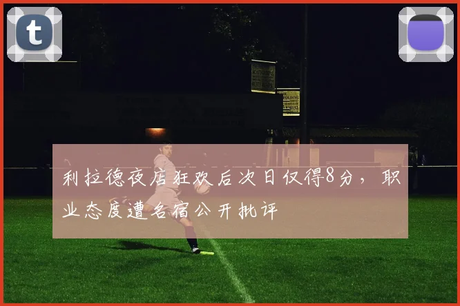 利拉德夜店狂欢后次日仅得8分，职业态度遭名宿公开批评
