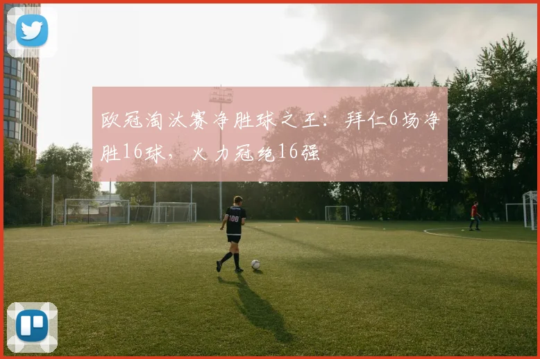 欧冠淘汰赛净胜球之王：拜仁6场净胜16球，火力冠绝16强