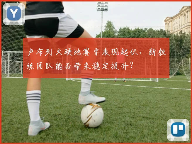 卢布列夫硬地赛季表现起伏，新教练团队能否带来稳定提升？