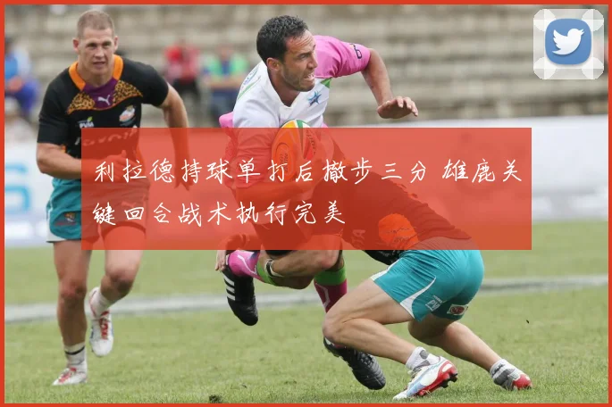 利拉德持球单打后撤步三分 雄鹿关键回合战术执行完美