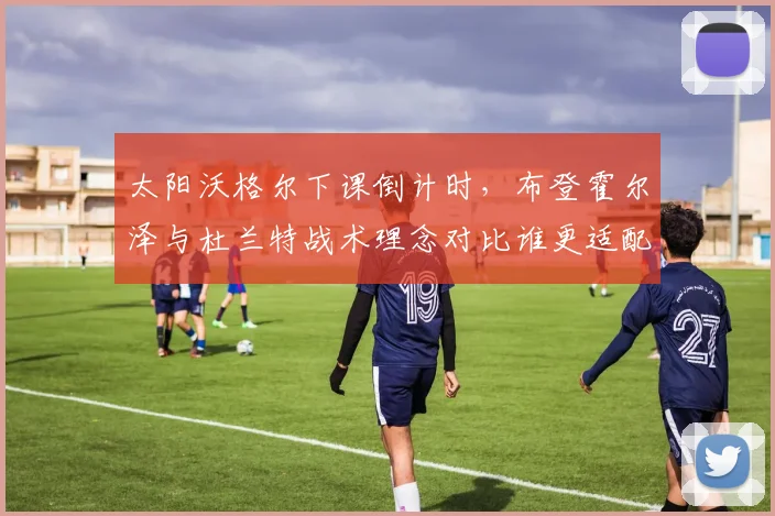 太阳沃格尔下课倒计时，布登霍尔泽与杜兰特战术理念对比谁更适配